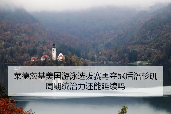 莱德茨基美国游泳选拔赛再夺冠后洛杉矶周期统治力还能延续吗