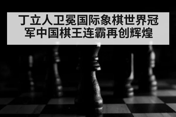 丁立人卫冕国际象棋世界冠军中国棋王连霸再创辉煌