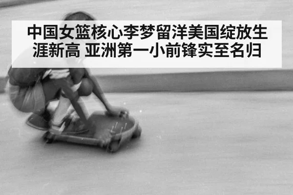 中国女篮核心李梦留洋美国绽放生涯新高 亚洲第一小前锋实至名归
