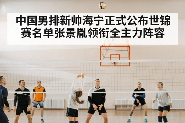 中国男排新帅海宁正式公布世锦赛名单张景胤领衔全主力阵容